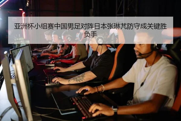 亚洲杯小组赛中国男足对阵日本张琳芃防守成关键胜负手